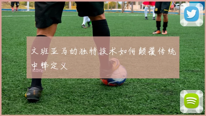 文班亚马的独特技术如何颠覆传统中锋定义
