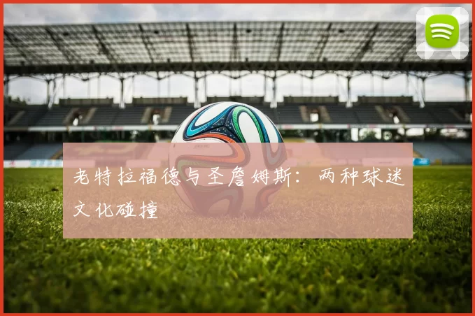 老特拉福德与圣詹姆斯：两种球迷文化碰撞