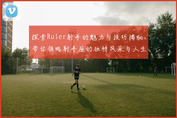 探索Ruler射手的魅力与技巧揭秘，带你领略射手座的独特风采与人生哲学