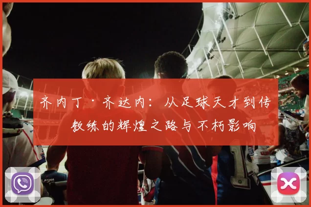 齐内丁·齐达内：从足球天才到传奇教练的辉煌之路与不朽影响