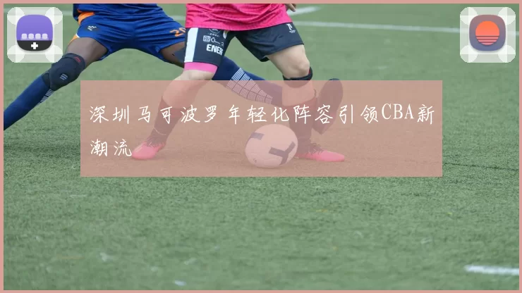 深圳马可波罗年轻化阵容引领CBA新潮流