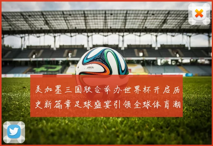 美加墨三国联合举办世界杯开启历史新篇章足球盛宴引领全球体育潮流