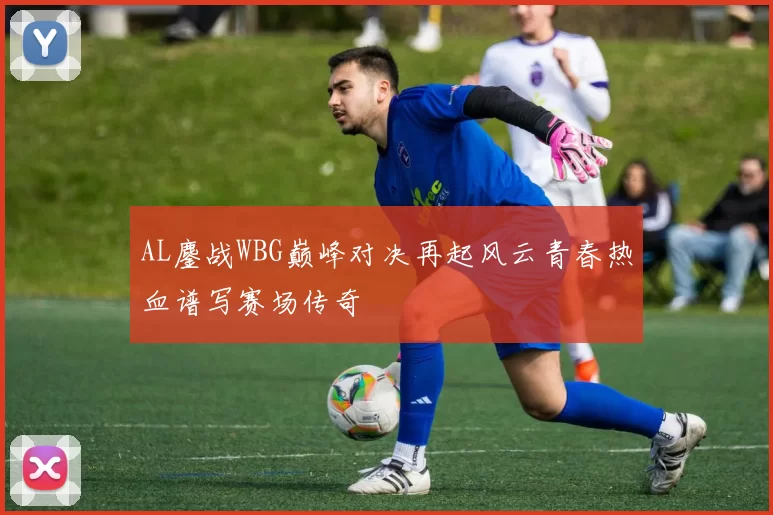 AL鏖战WBG巅峰对决再起风云青春热血谱写赛场传奇