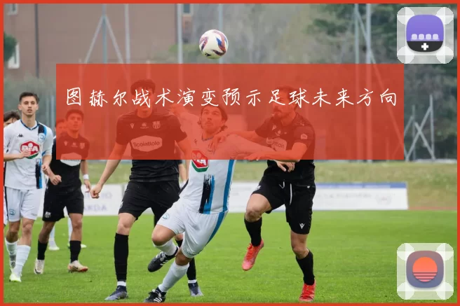 图赫尔战术演变预示足球未来方向