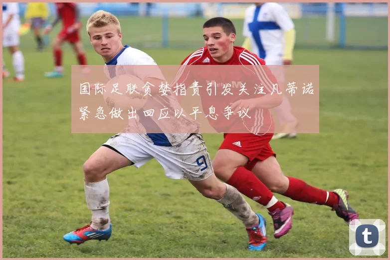 国际足联贪婪指责引发关注凡蒂诺紧急做出回应以平息争议