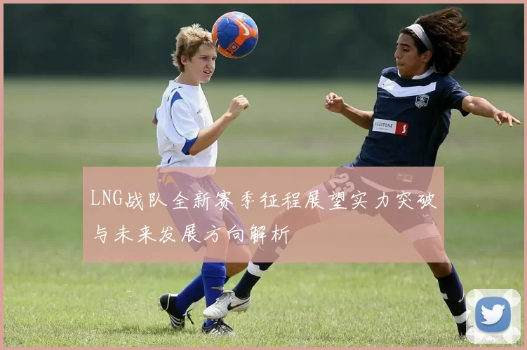 LNG战队全新赛季征程展望实力突破与未来发展方向解析