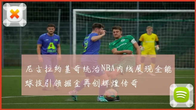 尼古拉约基奇统治NBA内线展现全能球技引领掘金再创辉煌传奇