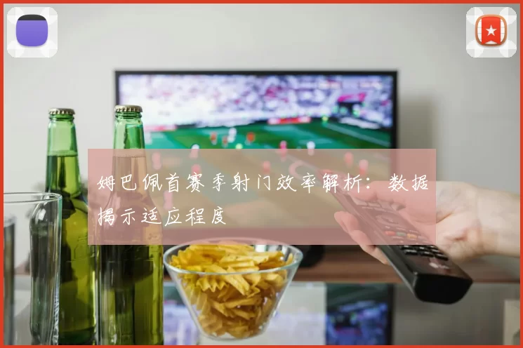 姆巴佩首赛季射门效率解析：数据揭示适应程度