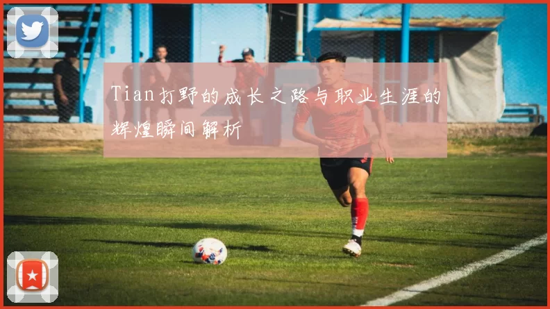 Tian打野的成长之路与职业生涯的辉煌瞬间解析