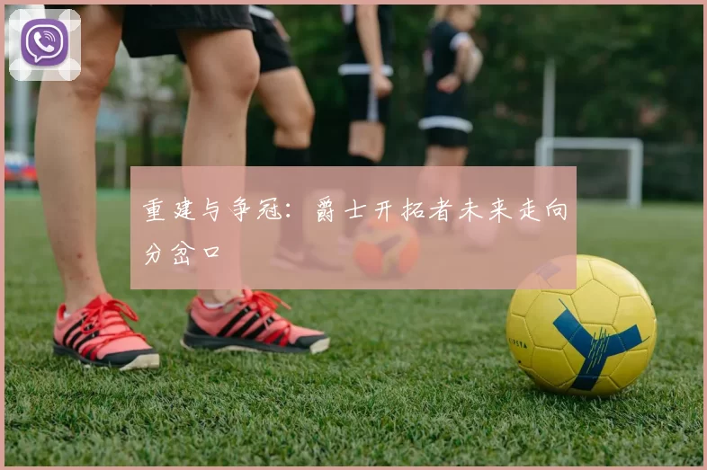 重建与争冠：爵士开拓者未来走向分岔口