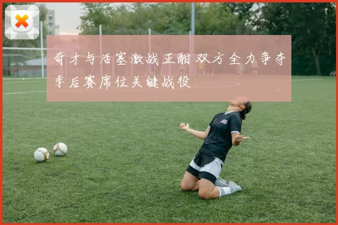 奇才与活塞激战正酣 双方全力争夺季后赛席位关键战役