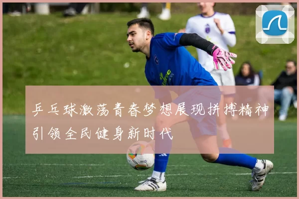 乒乓球激荡青春梦想展现拼搏精神引领全民健身新时代