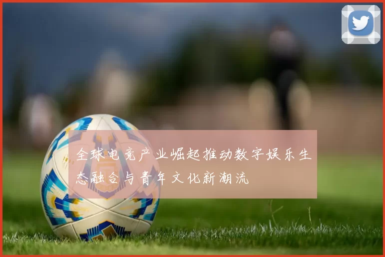 全球电竞产业崛起推动数字娱乐生态融合与青年文化新潮流