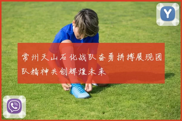 常州天山石化战队奋勇拼搏展现团队精神共创辉煌未来