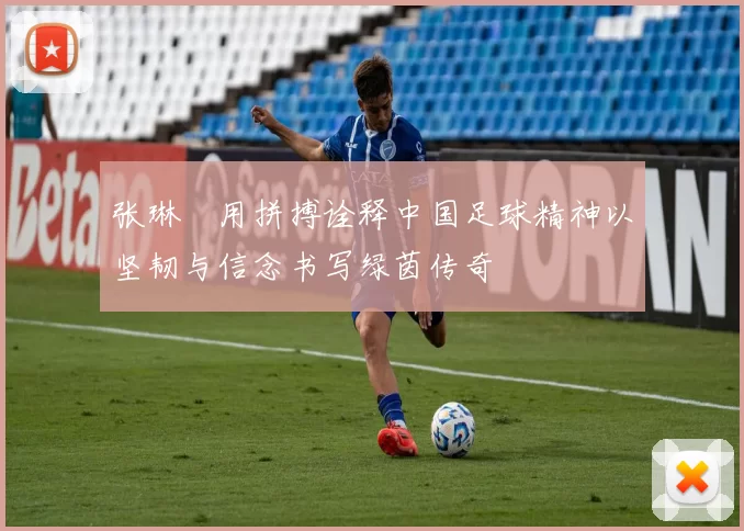 张琳芃用拼搏诠释中国足球精神以坚韧与信念书写绿茵传奇