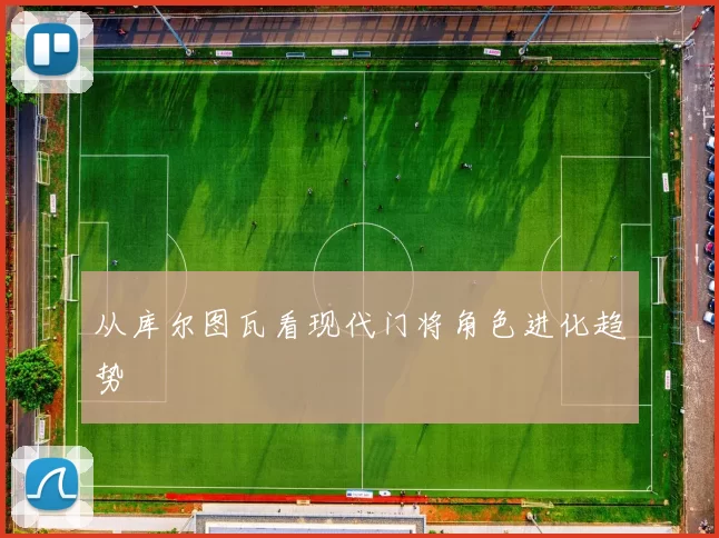 从库尔图瓦看现代门将角色进化趋势