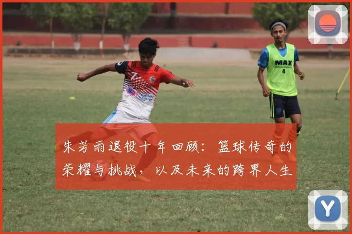朱芳雨退役十年回顾：篮球传奇的荣耀与挑战，以及未来的跨界人生