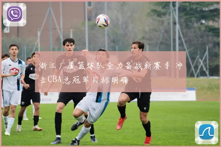 浙江广厦篮球队全力备战新赛季 冲击CBA总冠军目标明确