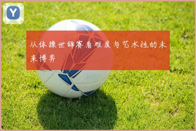 从体操世锦赛看难度与艺术性的未来博弈