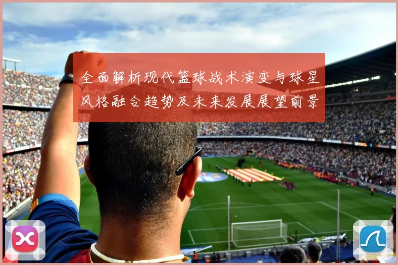 全面解析现代篮球战术演变与球星风格融合趋势及未来发展展望前景探讨