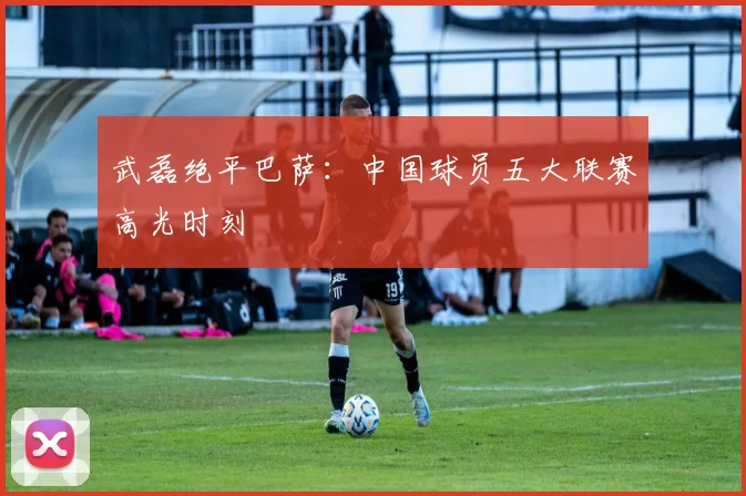 武磊绝平巴萨：中国球员五大联赛高光时刻