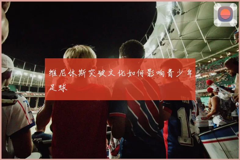 维尼休斯突破文化如何影响青少年足球